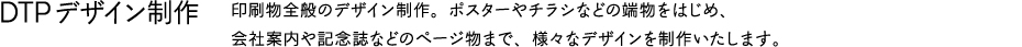 DTPデザイン制作　印刷物全般のデザイン制作。ポスターやチラシなどの端物をはじめ、会社案内や記念誌などのページ物まで、様々なデザインを制作いたします。