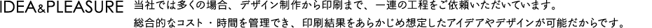 IDEA&PLEASURE　当社では多くの場合、デザイン制作から印刷まで、一連の工程をご依頼いただいています。総合的なコスト・時間を管理でき、印刷結果をあらかじめ想定したアイデアやデザインが可能だからです。