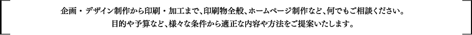 企画・デザイン制作から印刷・加工まで、印刷物全般、ホームページ制作など、何でもご相談ください。目的や予算など、様々な条件から適正な内容や方法をご提案いたします。