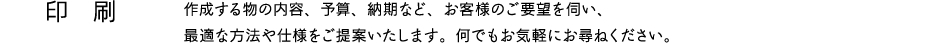 印刷　作成する物の内容、予算、納期など、お客様のご要望を伺い、最適な方法や仕様をご提案いたします。何でもお気軽にお尋ねください。